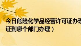 今日危险化学品经营许可证办理流程（危险化学品经营许可证到哪个部门办理）