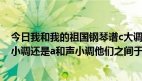 今日我和我的祖国钢琴谱c大调（C大调的关系小调式a自然小调还是a和声小调他们之间于什么区别于联系）