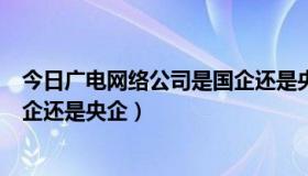 今日广电网络公司是国企还是央企好吗（广电网络公司是国企还是央企）