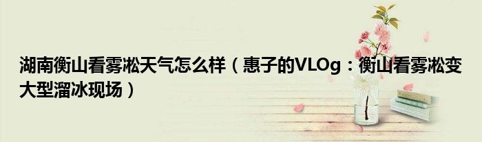 湖南衡山看雾凇天气怎么样（惠子的VLOg：衡山看雾凇变大型溜冰现场）
