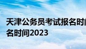 天津公务员考试报名时间（天津公务员考试报名时间2023