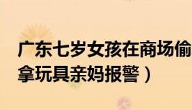 广东七岁女孩在商场偷玩具（7岁女童商场偷拿玩具亲妈报警）