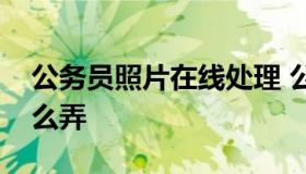 公务员照片在线处理 公务员照片在线处理怎么弄
