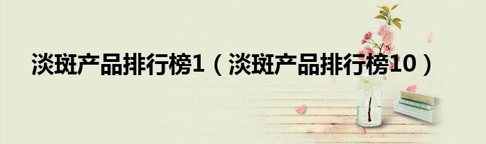 淡斑产品排行榜1（淡斑产品排行榜10）