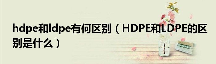 hdpe和ldpe有何区别（HDPE和LDPE的区别是什么）