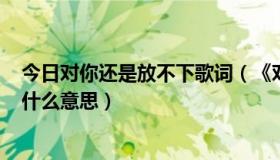 今日对你还是放不下歌词（《对你还是放不下》MV说的是什么意思）