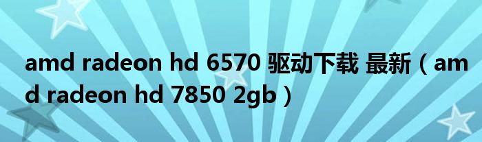 amd radeon hd 6570 驱动下载 最新（amd radeon hd 7850 2gb）