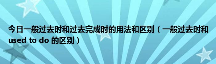 今日一般过去时和过去完成时的用法和区别（一般过去时和used to do 的区别）