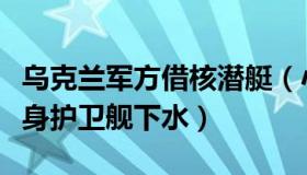 乌克兰军方借核潜艇（小强兵：乌克兰首艘隐身护卫舰下水）