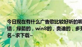 今日现在有什么广告歌比较好听的呢跪求啊……最近很多广告歌都很不错，绿箭的，win8的，奥迪的，多芬发水的，但是我不知道名字，求歌名~求下载~