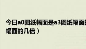 今日a0图纸幅面是a3图纸幅面的多少倍（A0图纸是A4图纸幅面的几倍）