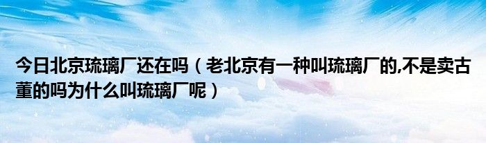 今日北京琉璃厂还在吗（老北京有一种叫琉璃厂的,不是卖古董的吗为什么叫琉璃厂呢）