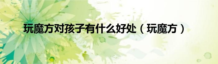 玩魔方对孩子有什么好处（玩魔方）