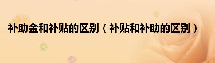 补助金和补贴的区别（补贴和补助的区别）