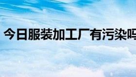 今日服装加工厂有污染吗（服装厂有污染吗）