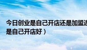 今日创业是自己开店还是加盟连锁好（创业投资是加盟好还是自己开店好）