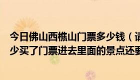 今日佛山西樵山门票多少钱（请问谁知道佛山西樵山门票多少买了门票进去里面的景点还要收费吗）