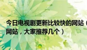 今日电视剧更新比较快的网站（电视剧更新最快的，有哪些网站，大家推荐几个）