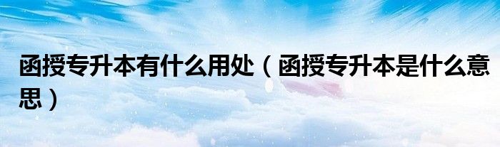 函授专升本有什么用处（函授专升本是什么意思）