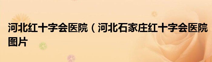 河北红十字会医院（河北石家庄红十字会医院图片