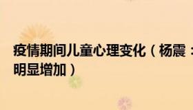 疫情期间儿童心理变化（杨震：专家：疫情后儿童心理问题明显增加）