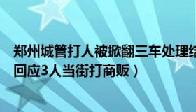 郑州城管打人被掀翻三车处理结果（诗酒入梦：郑州城管局回应3人当街打商贩）