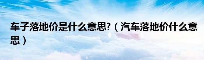 车子落地价是什么意思?（汽车落地价什么意思）