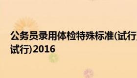公务员录用体检特殊标准(试行)  公务员录用体检特殊标准(试行)2016
