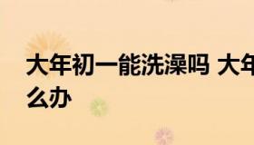 大年初一能洗澡吗 大年初一能洗澡吗洗了怎么办