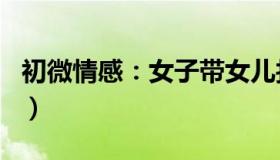 初微情感：女子带女儿找前夫（见面一幕泪目）