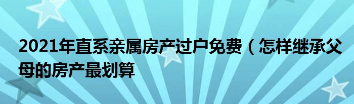 2021年直系亲属房产过户免费（怎样继承父母的房产最划算