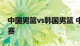 中国男篮vs韩国男篮 中国男篮vs韩国男篮比赛