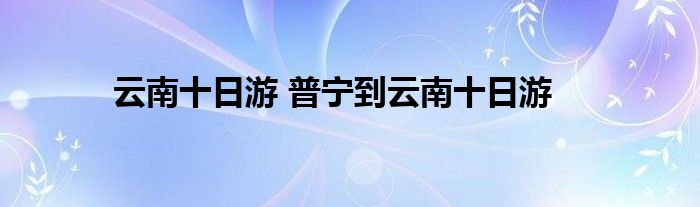 云南十日游 普宁到云南十日游