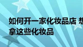 如何开一家化妆品店 想开个化妆品店要怎么拿这些化妆品