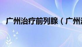 广州治疗前列腺（广州治疗前列腺炎医院）