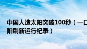 中国人造太阳突破100秒（一口气十秒：中国新一代人造太阳刷新运行纪录）
