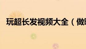 玩超长发视频大全（做暧暧超长视频大全）