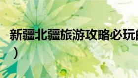 新疆北疆旅游攻略必玩的景点（北疆旅游攻略）