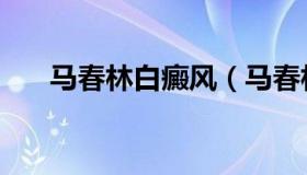 马春林白癜风（马春林白癜风怎么样）