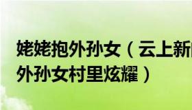 姥姥抱外孙女（云上新闻：50岁外公抱2个月外孙女村里炫耀）