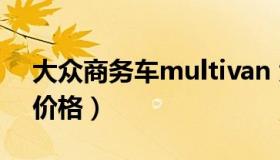 大众商务车multivan 大众商务车multivan价格）