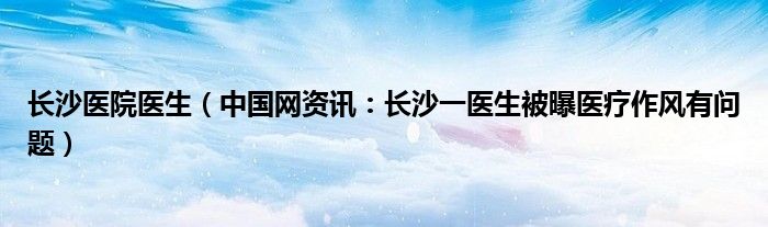 长沙医院医生（中国网资讯：长沙一医生被曝医疗作风有问题）