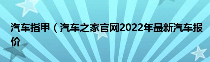 汽车指甲（汽车之家官网2022年最新汽车报价