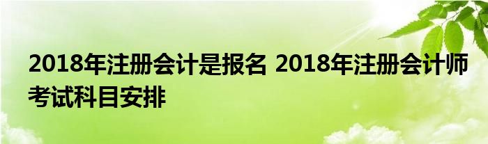 2018年注册会计是报名 2018年注册会计师考试科目安排