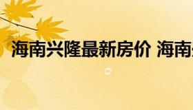 海南兴隆最新房价 海南兴隆最新房价走势）