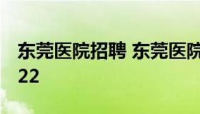 东莞医院招聘 东莞医院招聘信息最新招聘2022