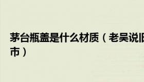 茅台瓶盖是什么材质（老吴说旧事：茅台瓶盖供应商谋求上市）