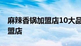 麻辣香锅加盟店10大品牌 最好的麻辣香锅加盟店