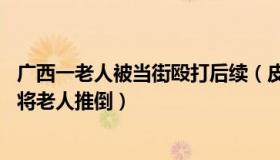 广西一老人被当街殴打后续（皮皮i说事：广西通报执法人员将老人推倒）