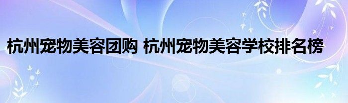 杭州宠物美容团购 杭州宠物美容学校排名榜